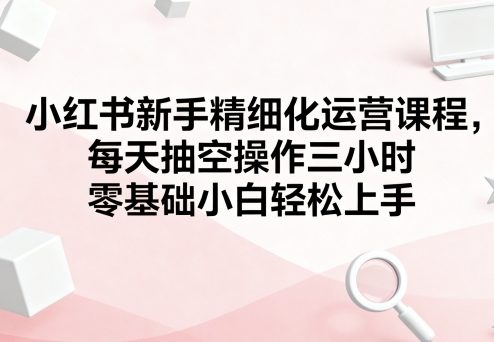 小红书新手精细化运营课程，每天抽空操作三小时，零基础小白轻松上手-副业网资源站