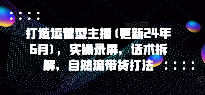 打造运营型主播(更新25年7月)，实操录屏，话术拆解，自然流带货打法-副业网资源站